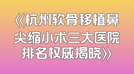 《杭州软骨移植鼻尖缩小术三大医院排名权威揭晓》