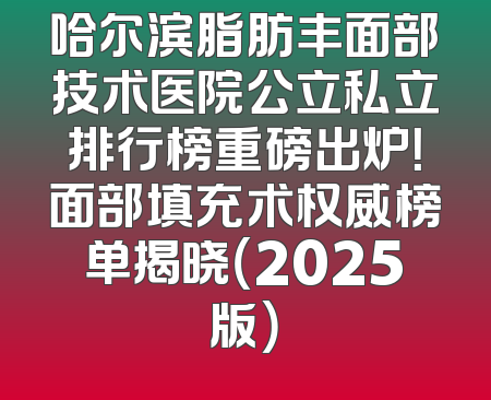 哈尔滨脂肪丰面部技术医院公立私立排行榜重磅出炉！面部填充术权威榜单揭晓（2025版）