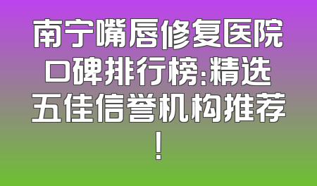 南宁嘴唇修复医院口碑排行榜：精选五佳信誉机构推荐！