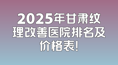 2025年甘肃纹理改善医院排名及价格表！