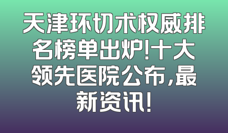 天津环切术权威排名榜单出炉！十大领先医院公布，最新资讯！