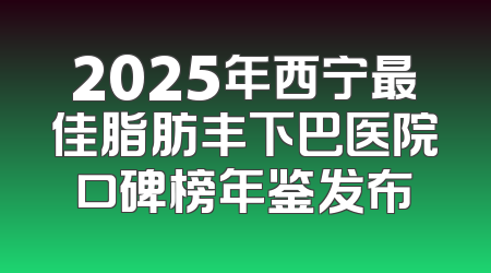 2025年西宁最佳脂肪丰下巴医院口碑榜年鉴发布