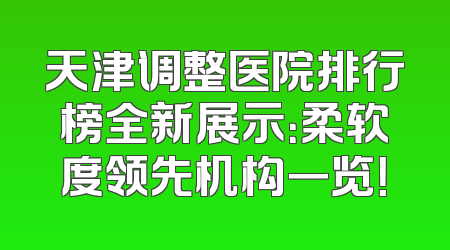 天津调整医院排行榜全新展示：柔软度领先机构一览！