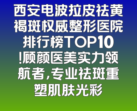 西安电波拉皮祛黄褐斑权威整形医院排行榜TOP10！顾颜医美实力领航者，专业祛斑重塑肌肤光彩