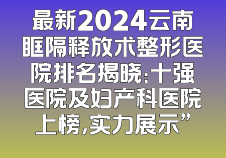 最新2024云南眶隔释放术整形医院排名揭晓：十强医院及妇产科医院上榜，实力展示”