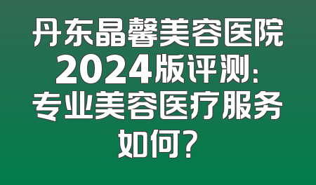 丹东晶馨美容医院2024版评测：专业美容医疗服务如何？