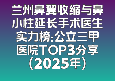 兰州鼻翼收缩与鼻小柱延长手术医生实力榜：公立三甲医院TOP3分享（2025年）