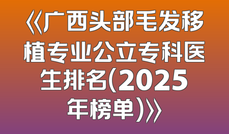《广西头部毛发移植专业公立专科医生排名（2025年榜单）》