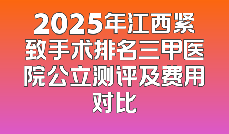 2025年江西紧致手术排名三甲医院公立测评及费用对比