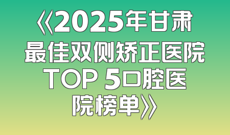 《2025年甘肃最佳双侧矫正医院TOP 5口腔医院榜单》