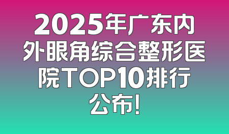 2025年广东内外眼角综合整形医院TOP10排行公布！