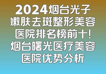 2024烟台光子嫩肤去斑整形美容医院排名榜前十！烟台曙光医疗美容医院优势分析