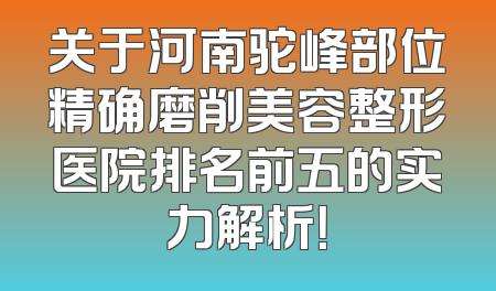 关于河南驼峰部位精确磨削美容整形医院排名前五的实力解析！