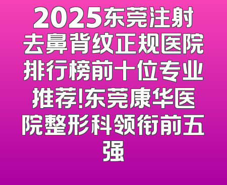 2025东莞注射去鼻背纹正规医院排行榜前十位专业推荐！东莞康华医院整形科领衔前五强