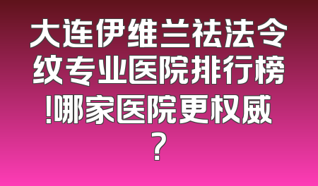 大连伊维兰祛法令纹专业医院排行榜！哪家医院更权威？