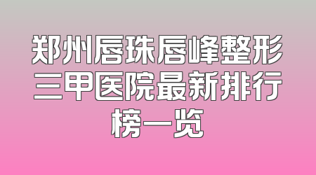 郑州唇珠唇峰整形三甲医院最新排行榜一览