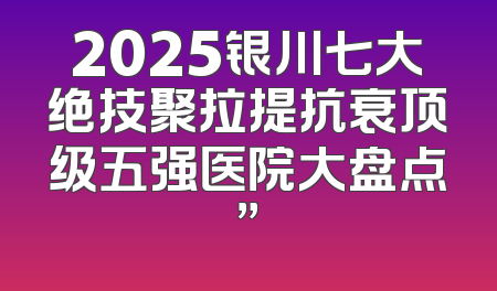 2025银川七大绝技聚拉提抗衰顶级五强医院大盘点”