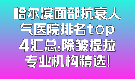 哈尔滨面部抗衰人气医院排名top4汇总：除皱提拉专业机构精选！