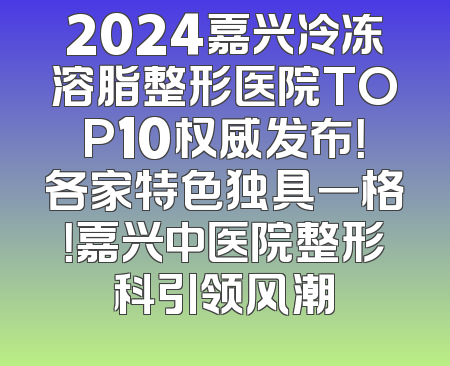 2024嘉兴冷冻溶脂整形医院TOP10权威发布！各家特色独具一格！嘉兴中医院整形科引领风潮