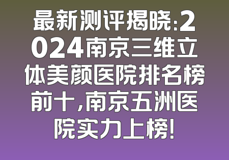 最新测评揭晓：2024南京三维立体美颜医院排名榜前十，南京五洲医院实力上榜！