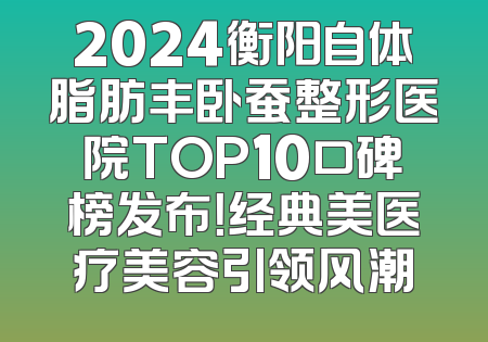 2024衡阳自体脂肪丰卧蚕整形医院TOP10口碑榜发布！经典美医疗美容引领风潮