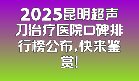 2025昆明超声刀治疗医院口碑排行榜公布，快来鉴赏！