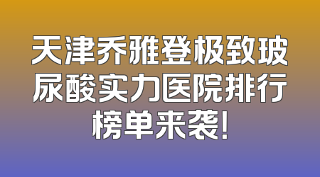 天津乔雅登极致玻尿酸实力医院排行榜单来袭！