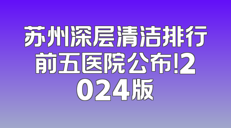 苏州深层清洁排行前五医院公布！2024版