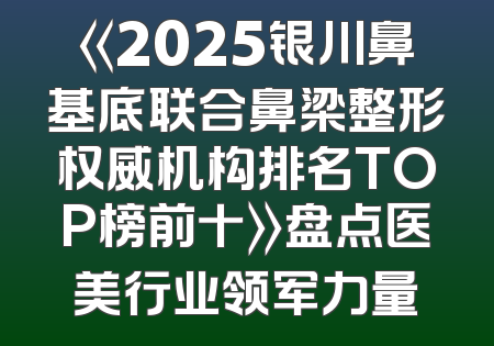 《2025银川鼻基底联合鼻梁整形权威机构排名TOP榜前十》盘点医美行业领军力量