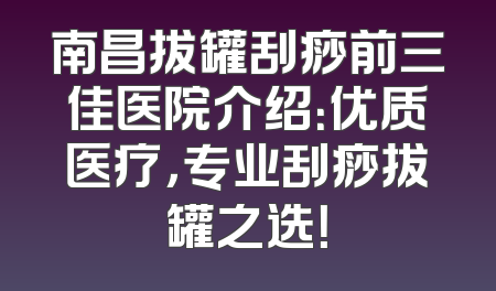 南昌拔罐刮痧前三佳医院介绍：优质医疗，专业刮痧拔罐之选！