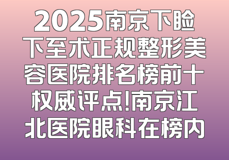 2025南京下睑下至术正规整形美容医院排名榜前十权威评点！南京江北医院眼科在榜内