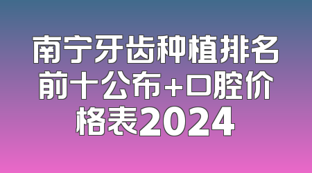 南宁牙齿种植排名前十公布+口腔价格表2024