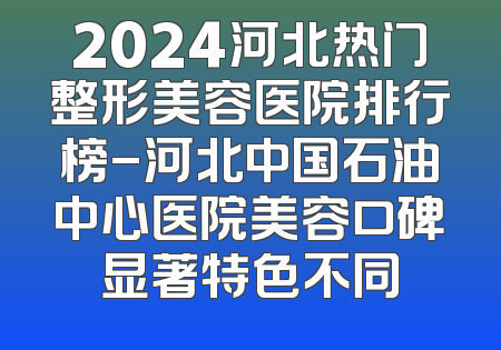 2024河北热门整形美容医院排行榜-河北中国石油中心医院美容口碑显著特色不同