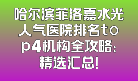 哈尔滨菲洛嘉水光人气医院排名top4机构全攻略：精选汇总！