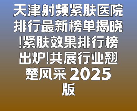 天津射频紧肤医院排行最新榜单揭晓！紧肤效果排行榜出炉！共展行业翘楚风采 2025版
