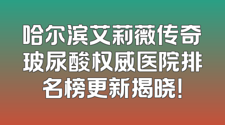 哈尔滨艾莉薇传奇玻尿酸权威医院排名榜更新揭晓！