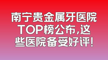 南宁贵金属牙医院TOP榜公布，这些医院备受好评！