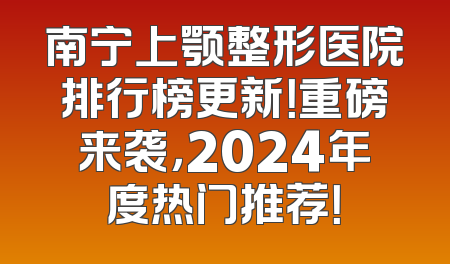 南宁上颚整形医院排行榜更新！重磅来袭，2024年度热门推荐！