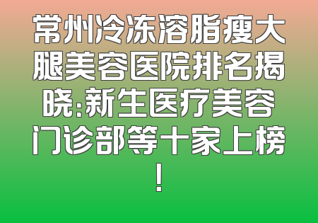常州冷冻溶脂瘦大腿美容医院排名揭晓：新生医疗美容门诊部等十家上榜！