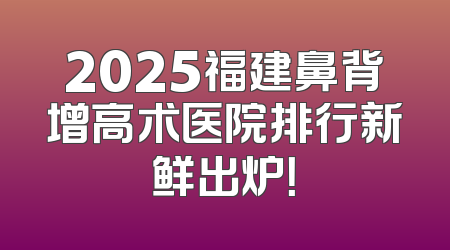 2025福建鼻背增高术医院排行新鲜出炉！