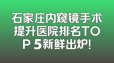 石家庄内窥镜手术提升医院排名TOP 5新鲜出炉！