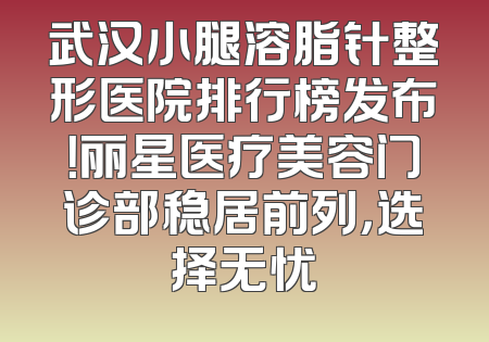 武汉小腿溶脂针整形医院排行榜发布！丽星医疗美容门诊部稳居前列，选择无忧