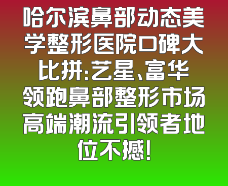 哈尔滨鼻部动态美学整形医院口碑大比拼：艺星、富华领跑鼻部整形市场高端潮流引领者地位不撼！