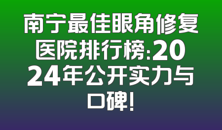 南宁最佳眼角修复医院排行榜：2024年公开实力与口碑!