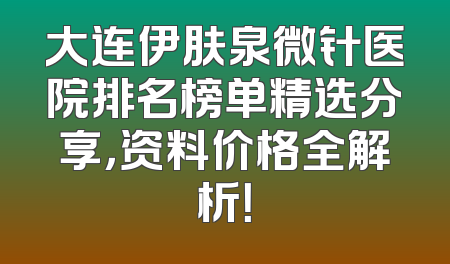 大连伊肤泉微针医院排名榜单精选分享，资料价格全解析！