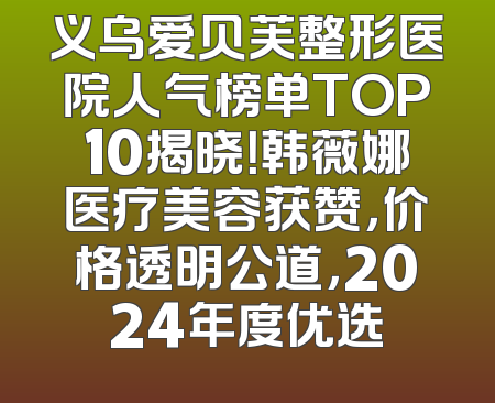 义乌爱贝芙整形医院人气榜单TOP10揭晓！韩薇娜医疗美容获赞，价格透明公道，2024年度优选