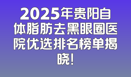 2025年贵阳自体脂肪去黑眼圈医院优选排名榜单揭晓！