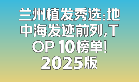 兰州植发秀选：地中海发迹前列，TOP 10榜单！2025版