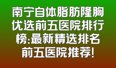 南宁自体脂肪隆胸优选前五医院排行榜：最新精选排名前五医院推荐！