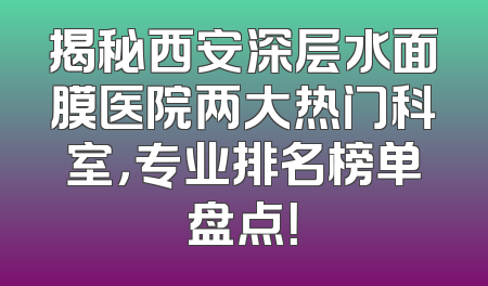 揭秘西安深层水面膜医院两大热门科室，专业排名榜单盘点！